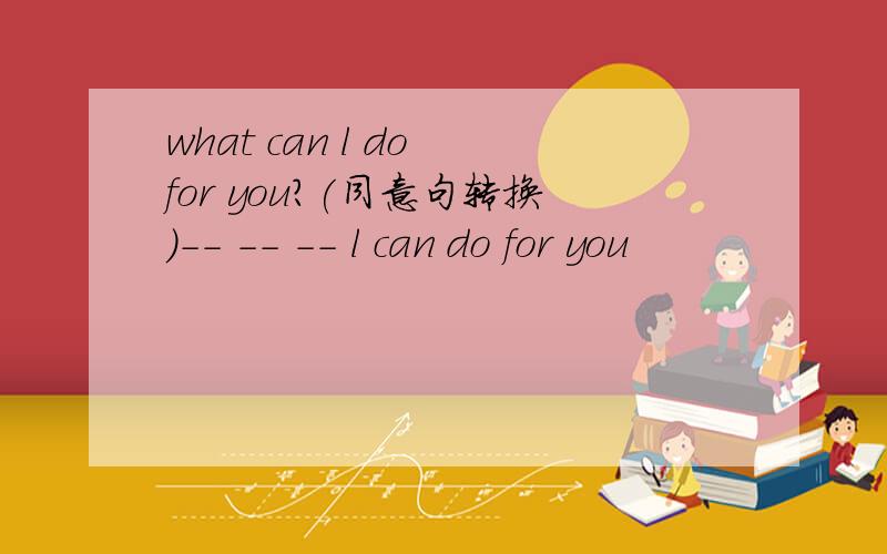 what can l do for you?(同意句转换)-- -- -- l can do for you