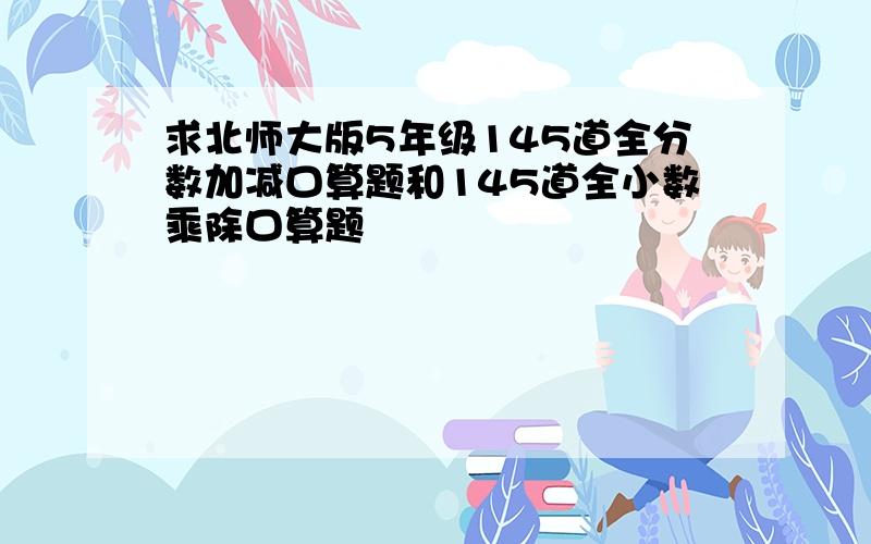 求北师大版5年级145道全分数加减口算题和145道全小数乘除口算题