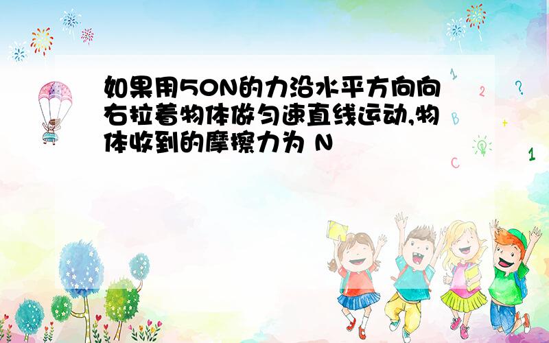 如果用50N的力沿水平方向向右拉着物体做匀速直线运动,物体收到的摩擦力为 N