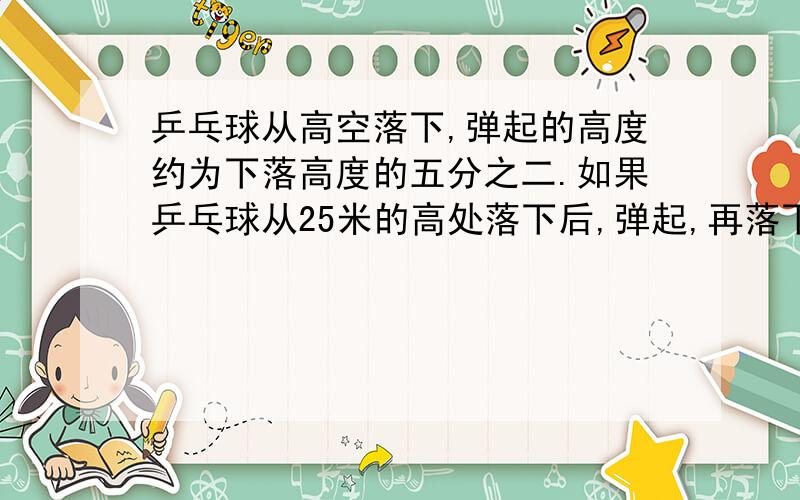 乒乓球从高空落下,弹起的高度约为下落高度的五分之二.如果乒乓球从25米的高处落下后,弹起,再落下……