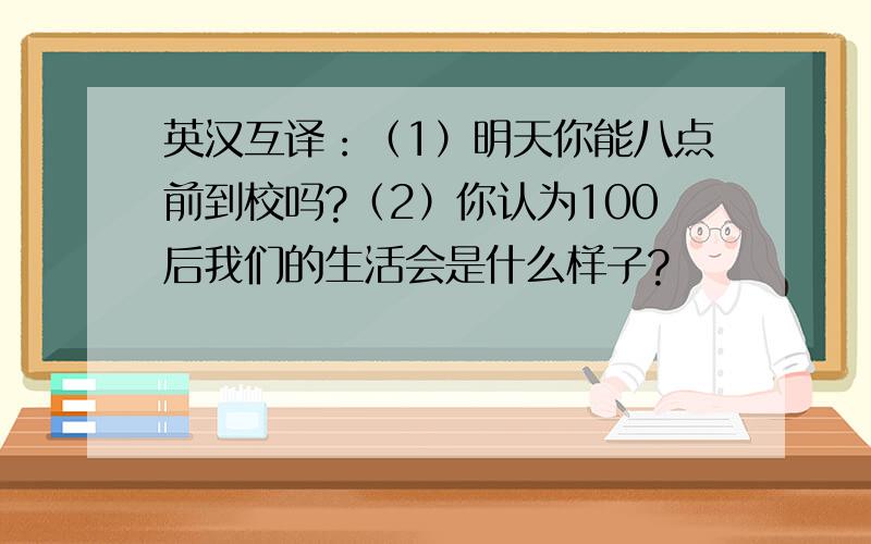 英汉互译：（1）明天你能八点前到校吗?（2）你认为100后我们的生活会是什么样子?