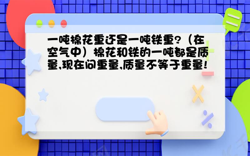 一吨棉花重还是一吨铁重?（在空气中）棉花和铁的一吨都是质量,现在问重量,质量不等于重量!