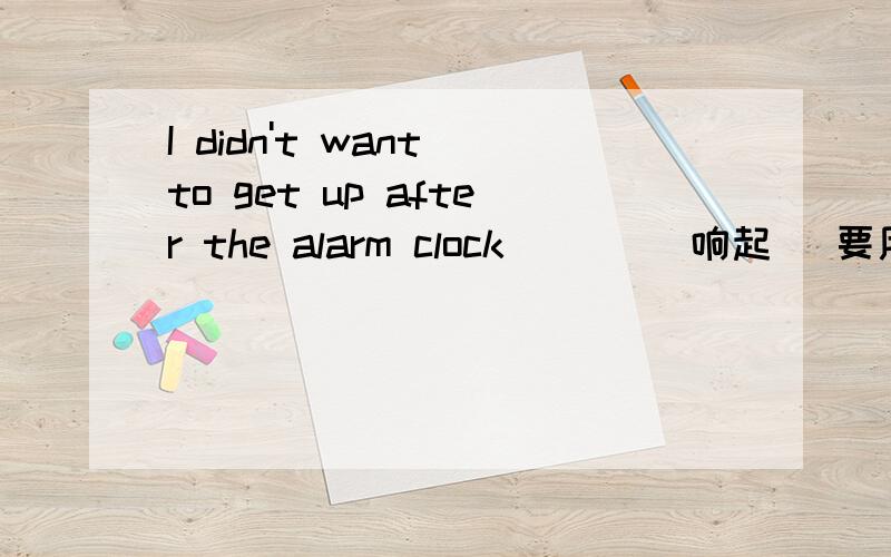 I didn't want to get up after the alarm clock___ （响起） 要用过去完成