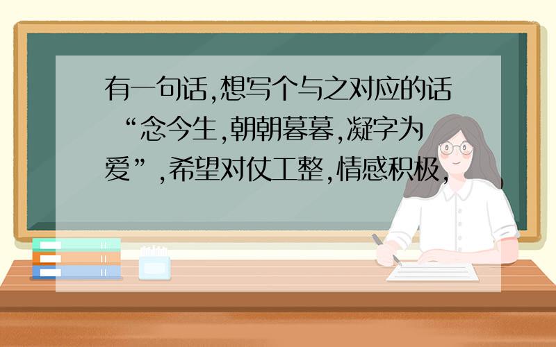 有一句话,想写个与之对应的话 “念今生,朝朝暮暮,凝字为爱”,希望对仗工整,情感积极,