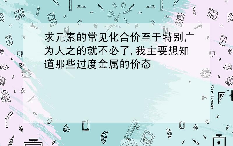 求元素的常见化合价至于特别广为人之的就不必了,我主要想知道那些过度金属的价态.