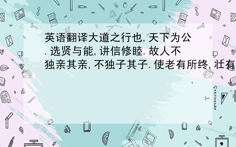 英语翻译大道之行也,天下为公.选贤与能,讲信修睦.故人不独亲其亲,不独子其子.使老有所终,壮有所用,幼有所长.矜寡孤独废