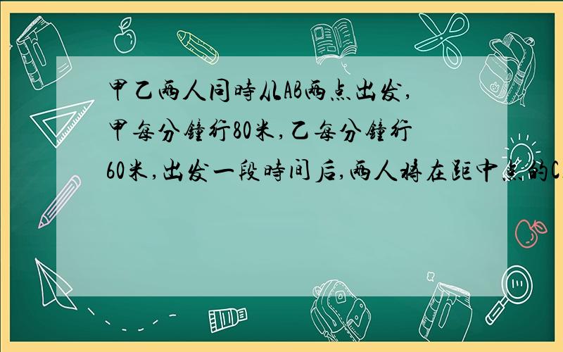 甲乙两人同时从AB两点出发,甲每分钟行80米,乙每分钟行60米,出发一段时间后,两人将在距中点的C处