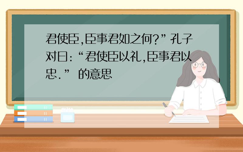 君使臣,臣事君如之何?”孔子对曰:“君使臣以礼,臣事君以忠.” 的意思