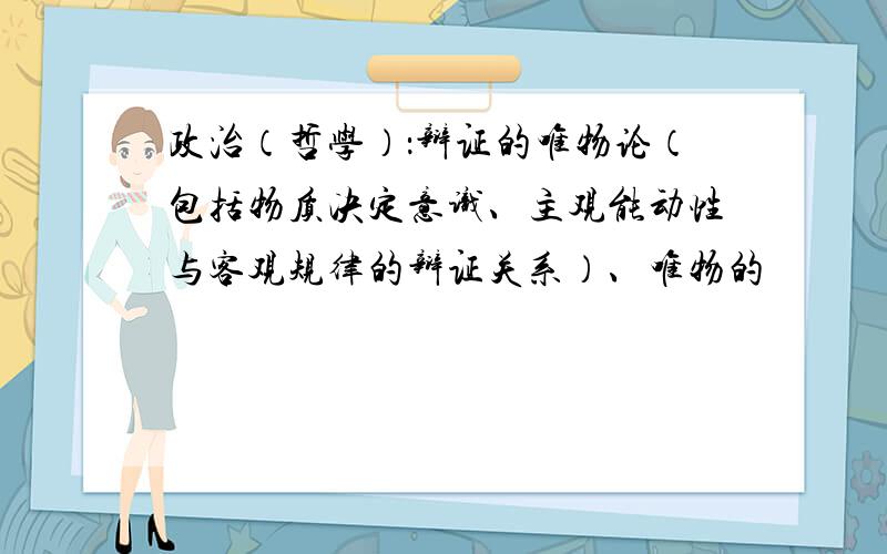 政治（哲学）：辩证的唯物论（包括物质决定意识、主观能动性与客观规律的辩证关系）、唯物的