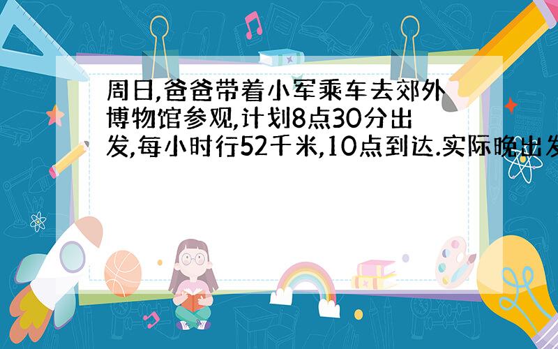 周日,爸爸带着小军乘车去郊外博物馆参观,计划8点30分出发,每小时行52千米,10点到达.实际晚出发了0.3小时