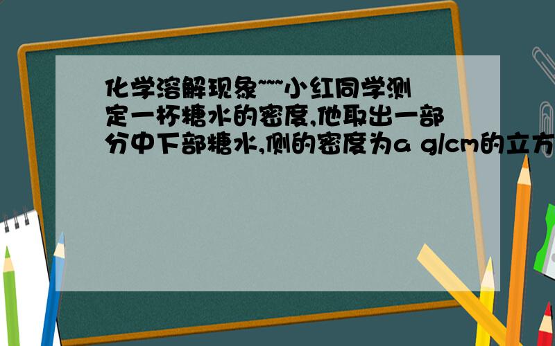 化学溶解现象~~~小红同学测定一杯糖水的密度,他取出一部分中下部糖水,侧的密度为a g/cm的立方,她取一部分中下部糖水