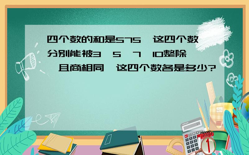 四个数的和是575,这四个数分别能被3、5、7、10整除,且商相同,这四个数各是多少?