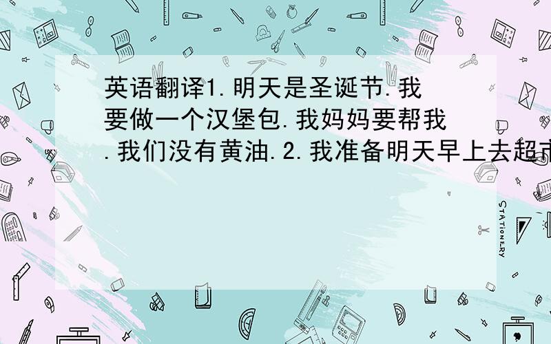 英语翻译1.明天是圣诞节.我要做一个汉堡包.我妈妈要帮我.我们没有黄油.2.我准备明天早上去超市买一些饼干和薯片.3.有