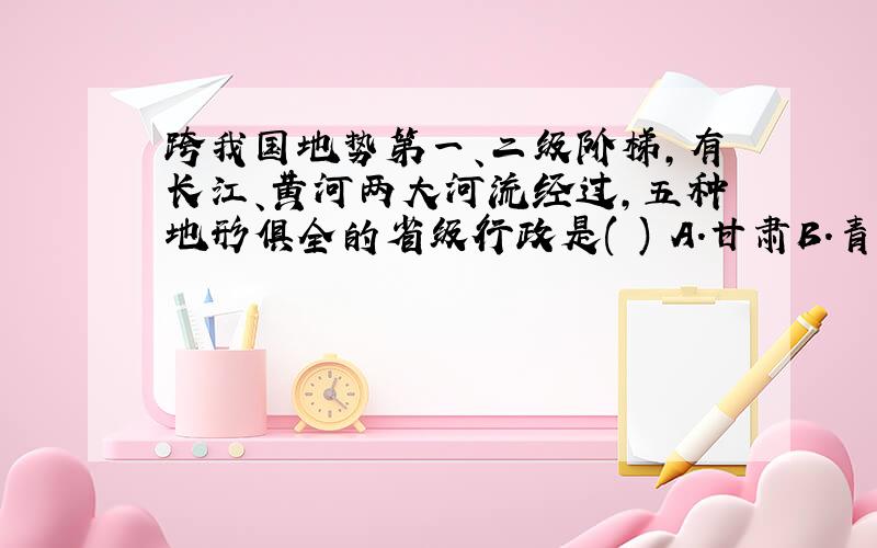 跨我国地势第一、二级阶梯,有长江、黄河两大河流经过,五种地形俱全的省级行政是( ) A.甘肃B.青海C.四...