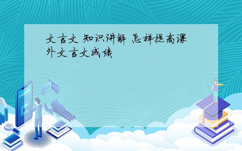 文言文 知识讲解 怎样提高课外文言文成绩