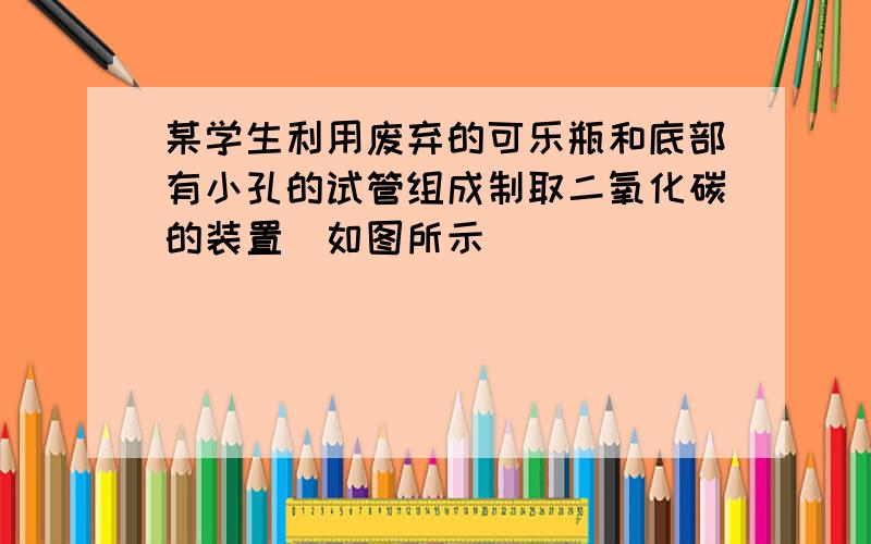 某学生利用废弃的可乐瓶和底部有小孔的试管组成制取二氧化碳的装置（如图所示）．