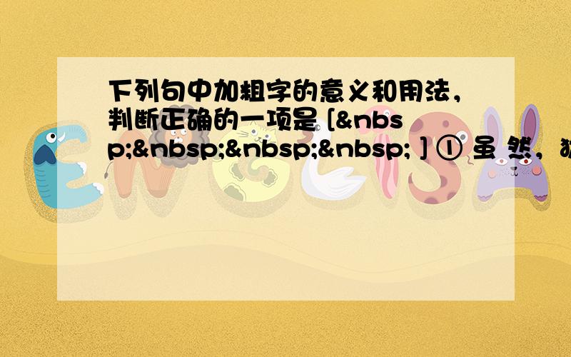 下列句中加粗字的意义和用法，判断正确的一项是 [     ] ① 虽 然，犹有未