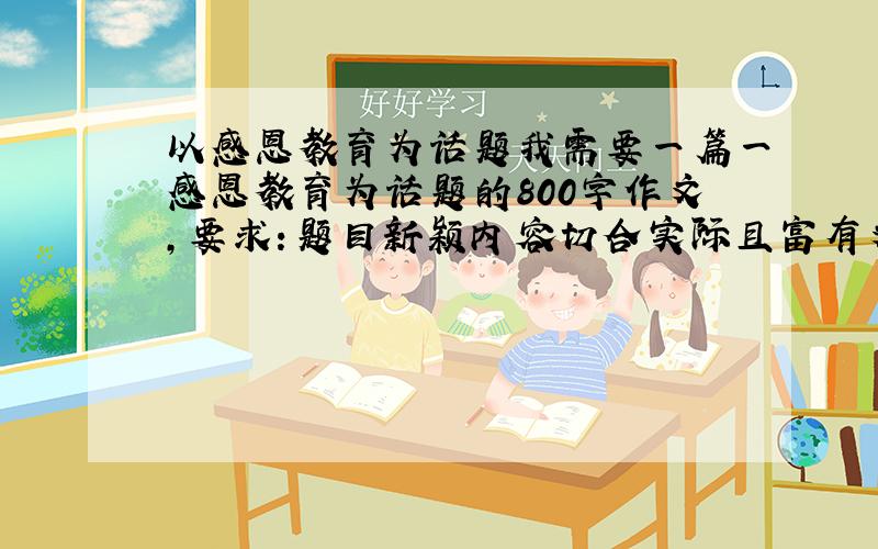 以感恩教育为话题我需要一篇一感恩教育为话题的800字作文，要求：题目新颖内容切合实际且富有文采，不需要打到这里，我需要一