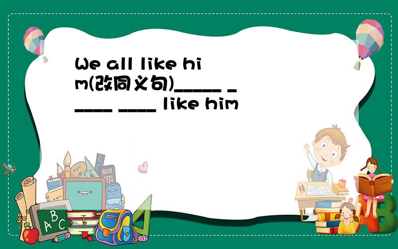 We all like him(改同义句)_____ _____ ____ like him