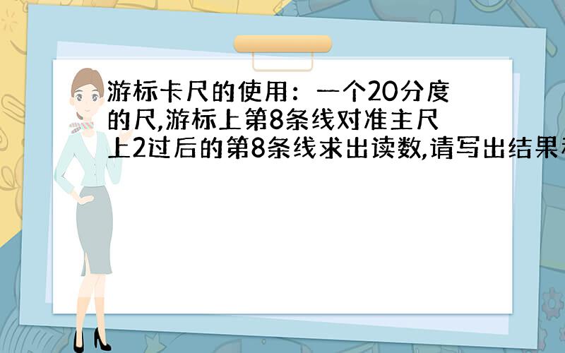 游标卡尺的使用：一个20分度的尺,游标上第8条线对准主尺上2过后的第8条线求出读数,请写出结果和计算公式,什么时候估读，