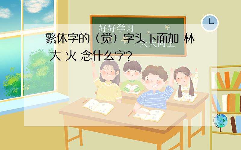 繁体字的（觉）字头下面加 林 大 火 念什么字?