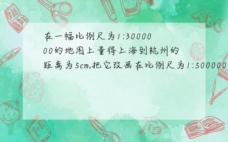 在一幅比例尺为1:3000000的地图上量得上海到杭州的距离为5cm,把它改画在比例尺为1:5000000的地图上,