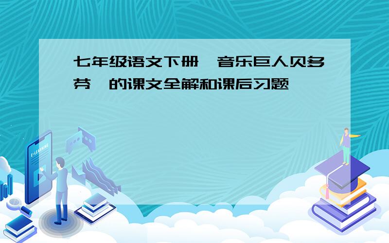 七年级语文下册《音乐巨人贝多芬》的课文全解和课后习题