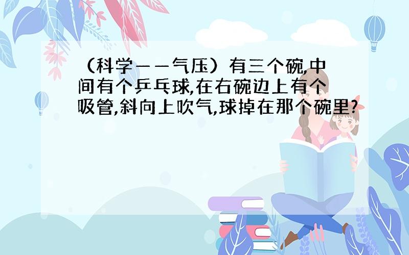 （科学——气压）有三个碗,中间有个乒乓球,在右碗边上有个吸管,斜向上吹气,球掉在那个碗里?