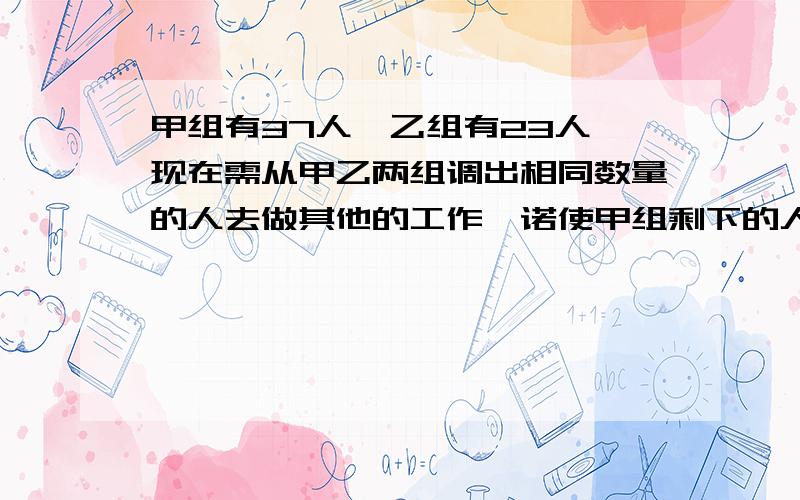 甲组有37人,乙组有23人,现在需从甲乙两组调出相同数量的人去做其他的工作,诺使甲组剩下的人数为乙组剩下人数的2倍,则需