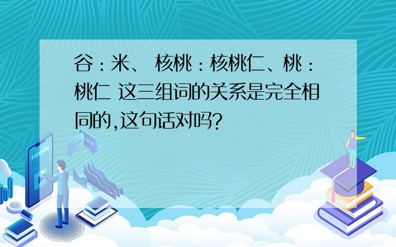 谷：米、 核桃：核桃仁、桃：桃仁 这三组词的关系是完全相同的,这句话对吗?