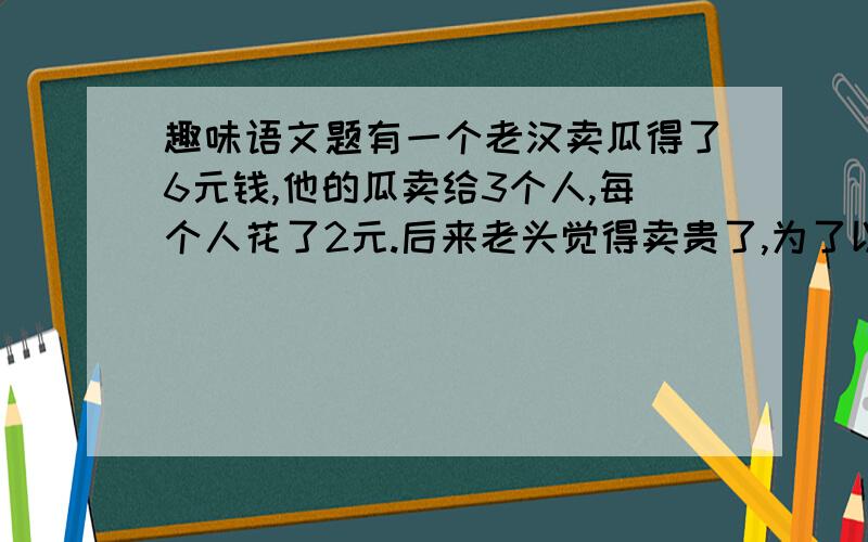 趣味语文题有一个老汉卖瓜得了6元钱,他的瓜卖给3个人,每个人花了2元.后来老头觉得卖贵了,为了以后的生意,就打算少收1元