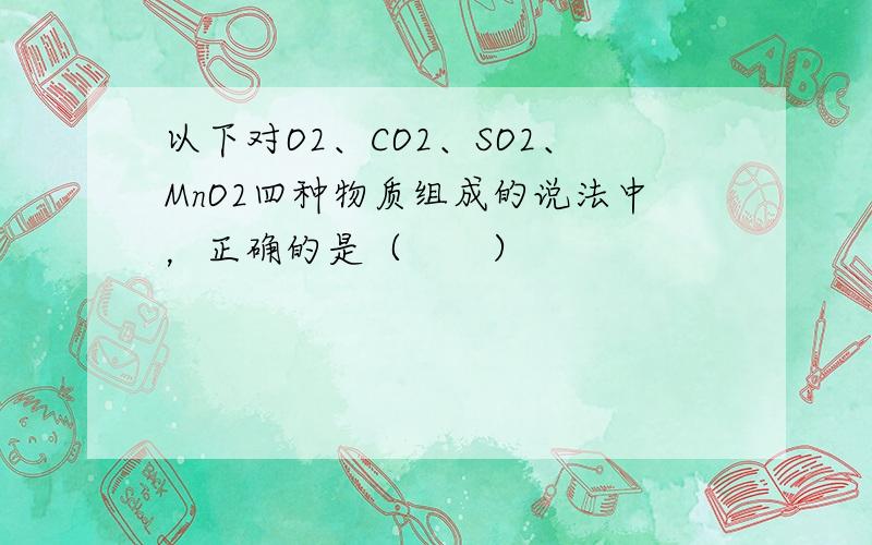 以下对O2、CO2、SO2、MnO2四种物质组成的说法中，正确的是（　　）