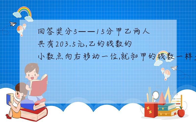 回答奖分5——15分甲乙两人共有203.5元,乙的钱数的小数点向右移动一位,就和甲的钱数一样多,甲乙各有多少元钱?甲乙两