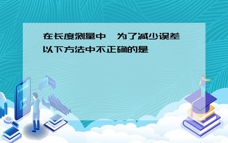 在长度测量中,为了减少误差,以下方法中不正确的是