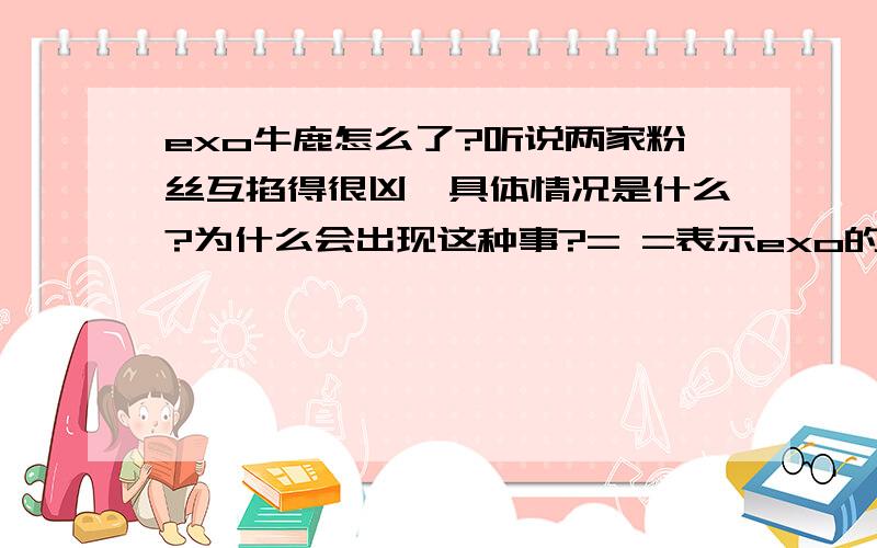 exo牛鹿怎么了?听说两家粉丝互掐得很凶,具体情况是什么?为什么会出现这种事?= =表示exo的**粉实在太多了,作为理