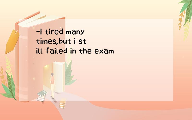 -I tired many times,but i still failed in the exam