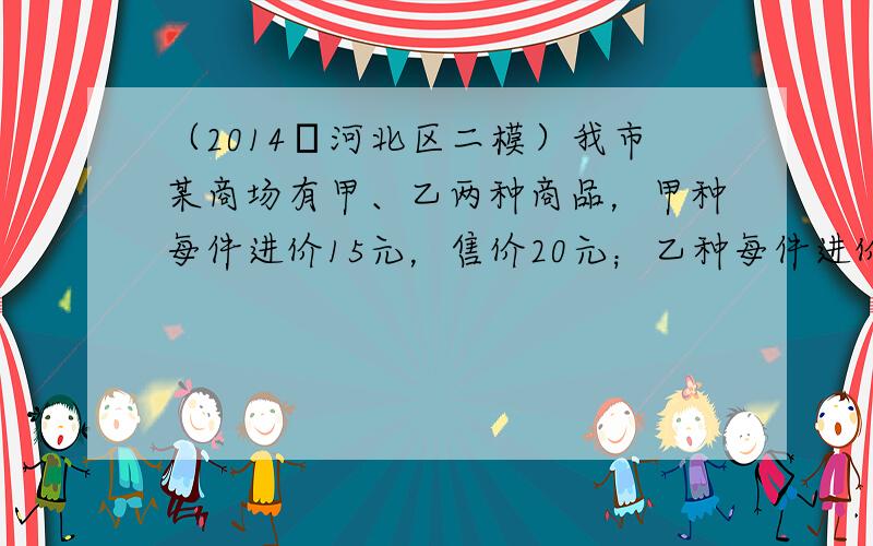 （2014•河北区二模）我市某商场有甲、乙两种商品，甲种每件进价15元，售价20元；乙种每件进价35元，售价45元．商家