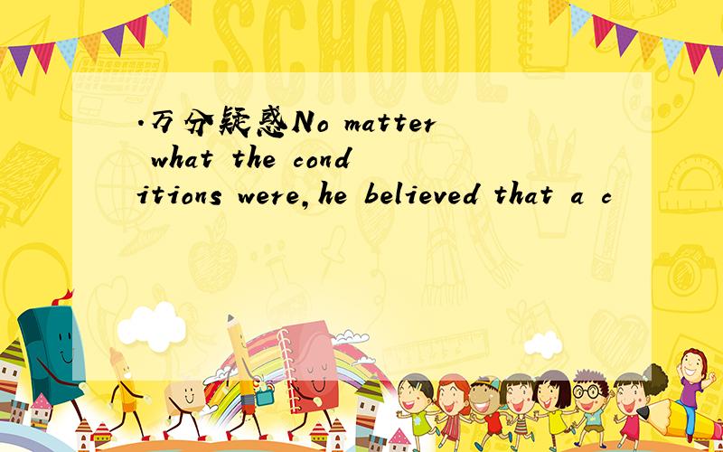 .万分疑惑No matter what the conditions were,he believed that a c