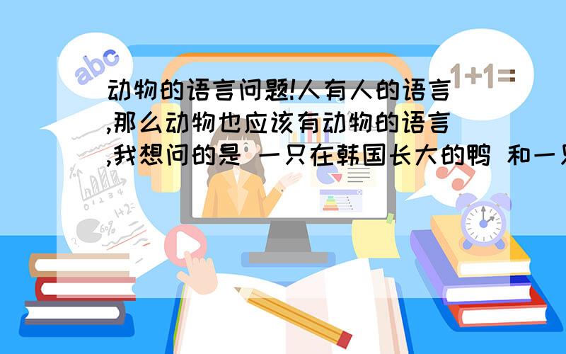 动物的语言问题!人有人的语言,那么动物也应该有动物的语言,我想问的是 一只在韩国长大的鸭 和一只在中国长大的鸭它们能交流