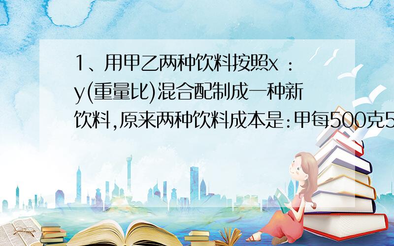 1、用甲乙两种饮料按照x :y(重量比)混合配制成一种新饮料,原来两种饮料成本是:甲每500克5元,乙每500克4元,现