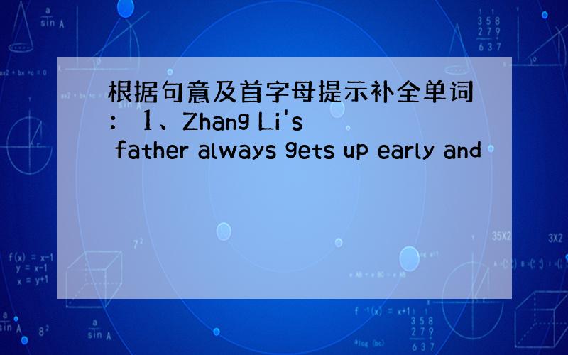 根据句意及首字母提示补全单词： 1、Zhang Li's father always gets up early and