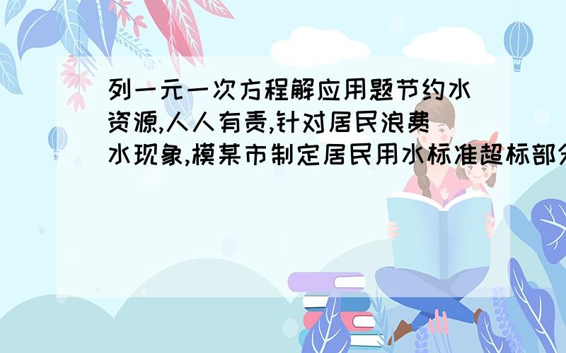 列一元一次方程解应用题节约水资源,人人有责,针对居民浪费水现象,模某市制定居民用水标准超标部分加收