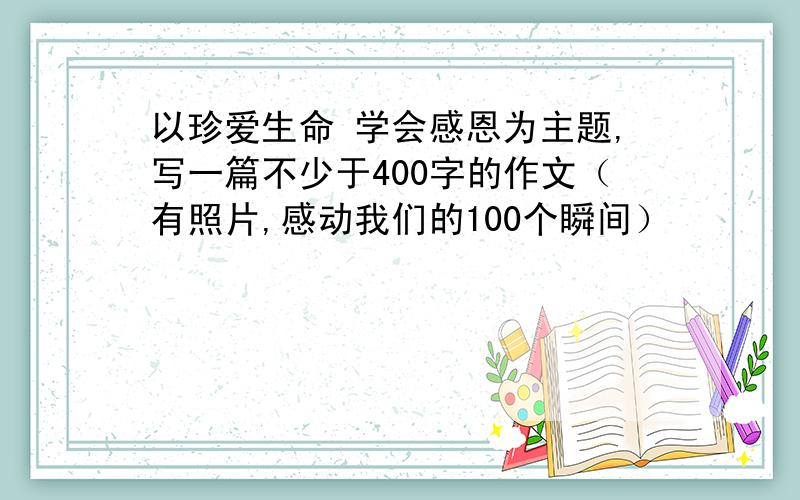 以珍爱生命 学会感恩为主题,写一篇不少于400字的作文（有照片,感动我们的100个瞬间）