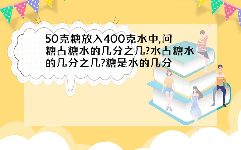 50克糖放入400克水中,问糖占糖水的几分之几?水占糖水的几分之几?糖是水的几分