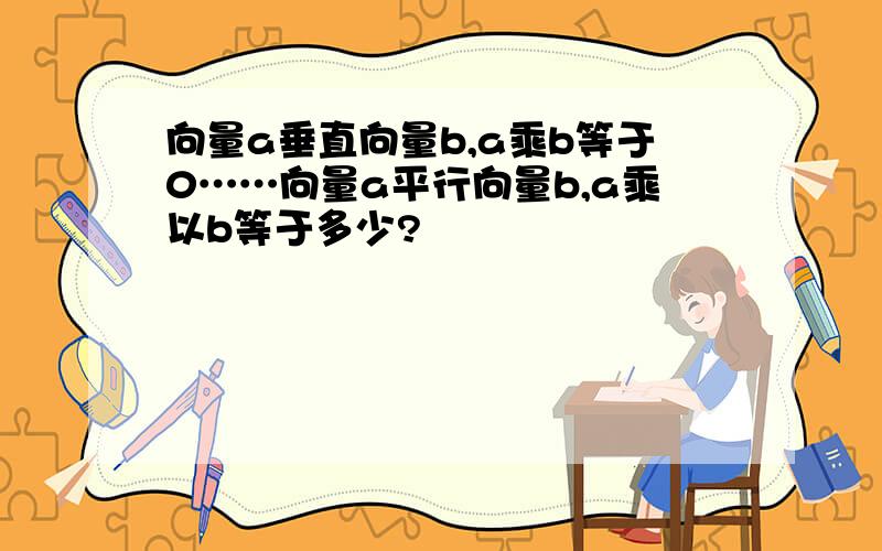 向量a垂直向量b,a乘b等于0……向量a平行向量b,a乘以b等于多少?