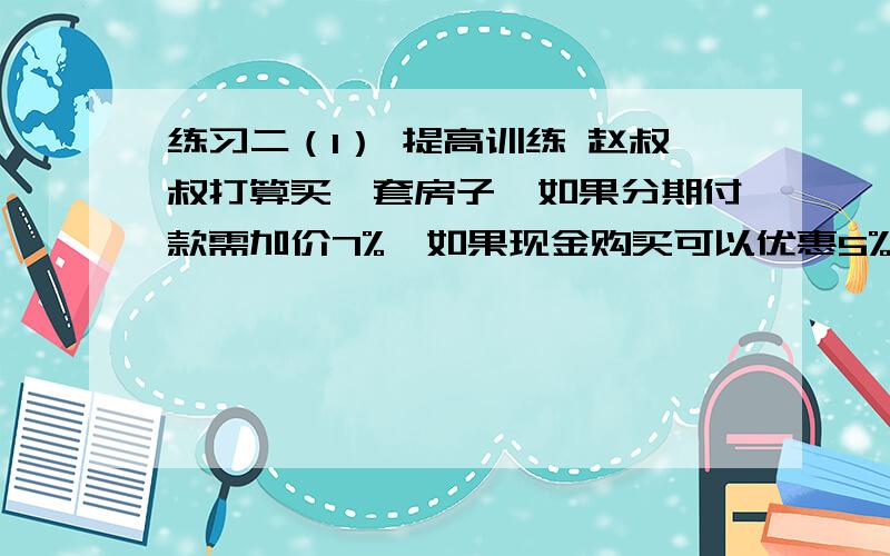 练习二（1） 提高训练 赵叔叔打算买一套房子,如果分期付款需加价7%,如果现金购买可以优惠5%.赵叔……