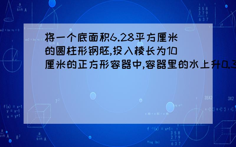 将一个底面积6.28平方厘米的圆柱形钢胚,投入棱长为10厘米的正方形容器中,容器里的水上升0.314厘米,钢胚的高是多少