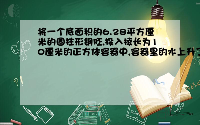 将一个底面积的6.28平方厘米的圆柱形钢胚,投入棱长为10厘米的正方体容器中,容器里的水上升了0.314厘米