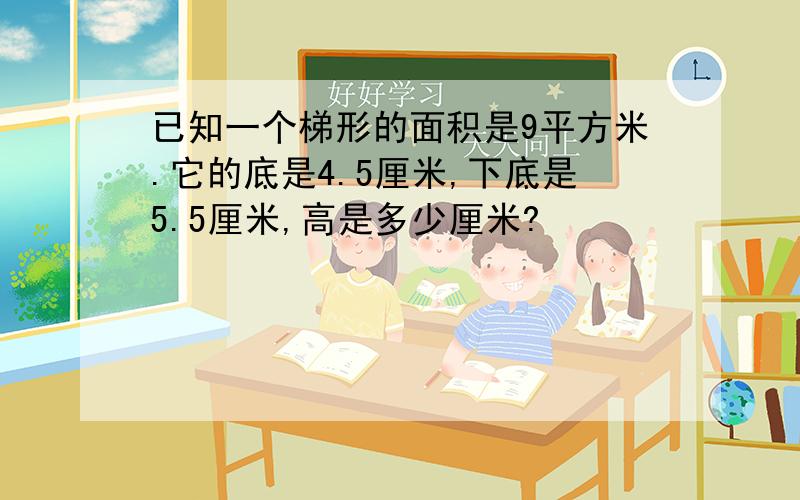 已知一个梯形的面积是9平方米.它的底是4.5厘米,下底是5.5厘米,高是多少厘米?