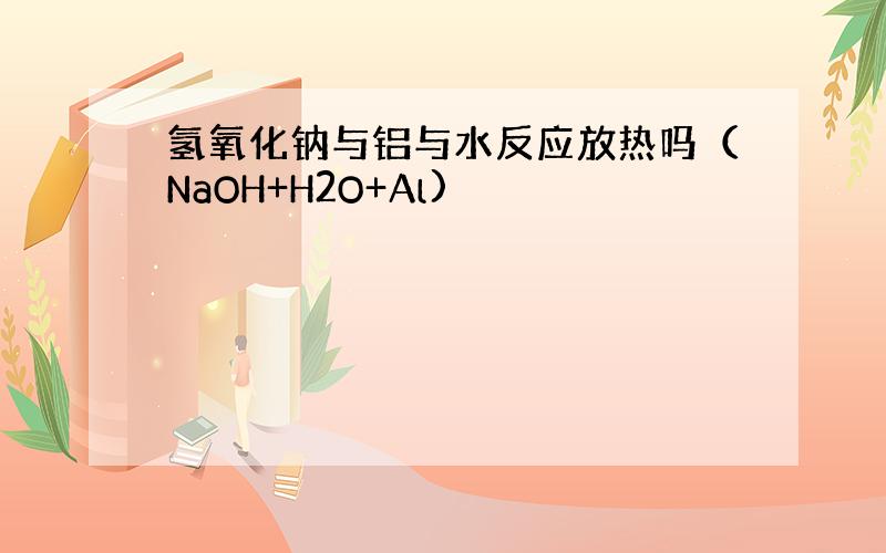 氢氧化钠与铝与水反应放热吗（NaOH+H2O+Al)